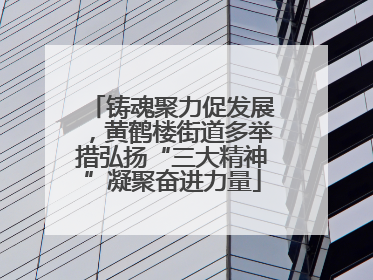 铸魂聚力促发展，黄鹤楼街道多举措弘扬“三大精神”凝聚奋进力量