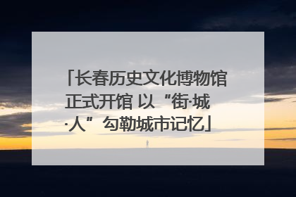 长春历史文化博物馆正式开馆 以“街·城·人”勾勒城市记忆