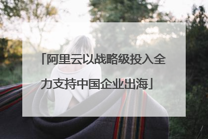 阿里云以战略级投入全力支持中国企业出海