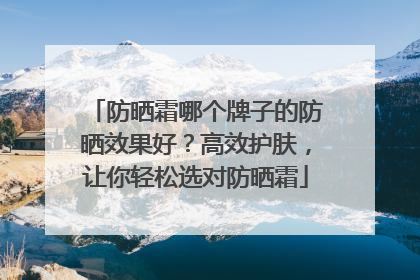 防晒霜哪个牌子的防晒效果好？高效护肤，让你轻松选对防晒霜