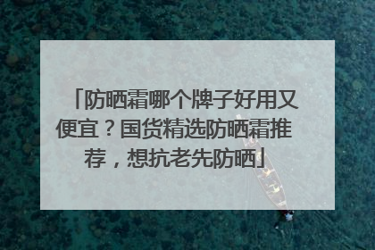 防晒霜哪个牌子好用又便宜？国货精选防晒霜推荐，想抗老先防晒