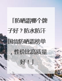 防晒霜哪个牌子好？防水防汗国货防晒霜榜单，性价比高质量好！