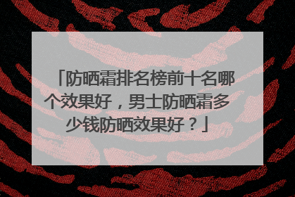 防晒霜排名榜前十名哪个效果好，男士防晒霜多少钱防晒效果好？