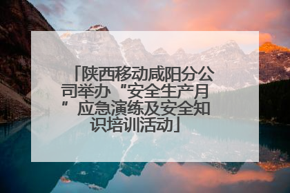 陕西移动咸阳分公司举办“安全生产月”应急演练及安全知识培训活动