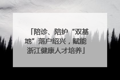 陪诊、陪护“双基地”落户绍兴，赋能浙江健康人才培养