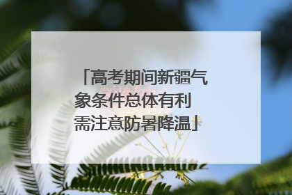 高考期间新疆气象条件总体有利 需注意防暑降温
