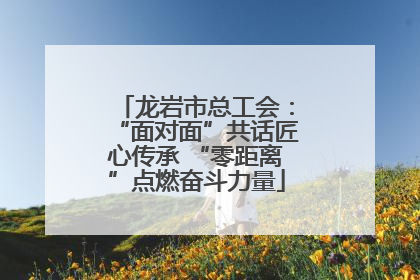 龙岩市总工会：“面对面”共话匠心传承 “零距离”点燃奋斗力量