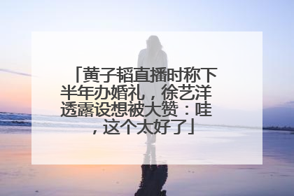 黄子韬直播时称下半年办婚礼，徐艺洋透露设想被大赞：哇，这个太好了
