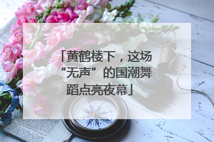 黄鹤楼下，这场“无声”的国潮舞蹈点亮夜幕