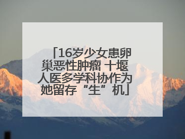 16岁少女患卵巢恶性肿瘤 十堰人医多学科协作为她留存“生”机