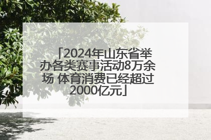 2024年山东省举办各类赛事活动8万余场 体育消费已经超过2000亿元