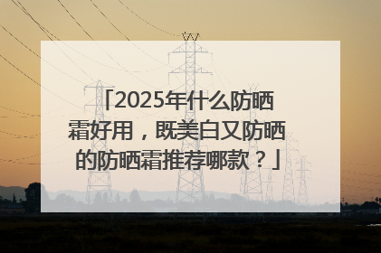 2025年什么防晒霜好用，既美白又防晒的防晒霜推荐哪款？