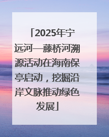 2025年宁远河—藤桥河溯源活动在海南保亭启动，挖掘沿岸文脉推动绿色发展