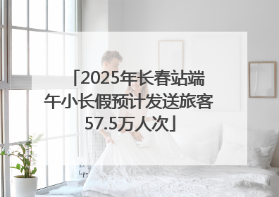 2025年长春站端午小长假预计发送旅客57.5万人次