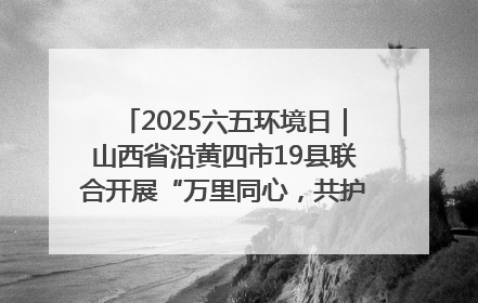 2025六五环境日｜山西省沿黄四市19县联合开展“万里同心，共护黄河”环保志愿者助力一泓清水入黄河公益活动
