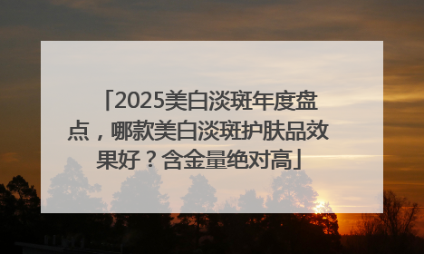 2025美白淡斑年度盘点，哪款美白淡斑护肤品效果好？含金量绝对高