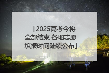 2025高考今将全部结束 各地志愿填报时间陆续公布