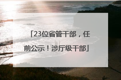 23位省管干部，任前公示！涉厅级干部